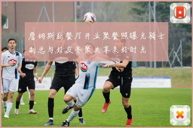 詹姆斯新餐厅开业聚餐照曝光骑士副总与好友齐聚共享美好时光