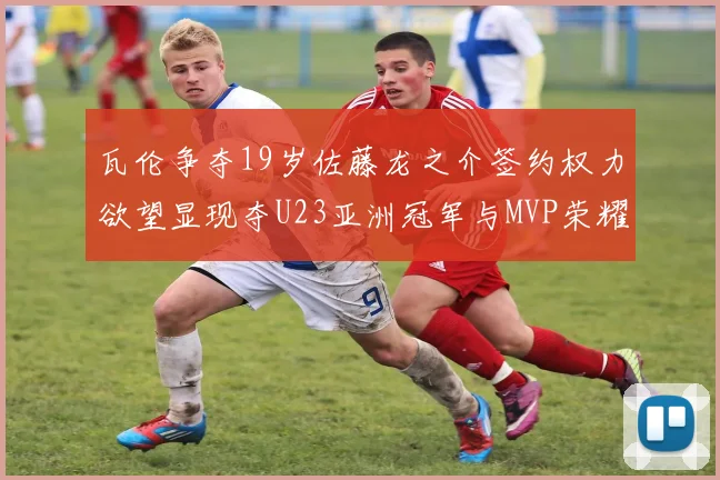 瓦伦争夺19岁佐藤龙之介签约权力欲望显现夺U23亚洲冠军与MVP荣耀