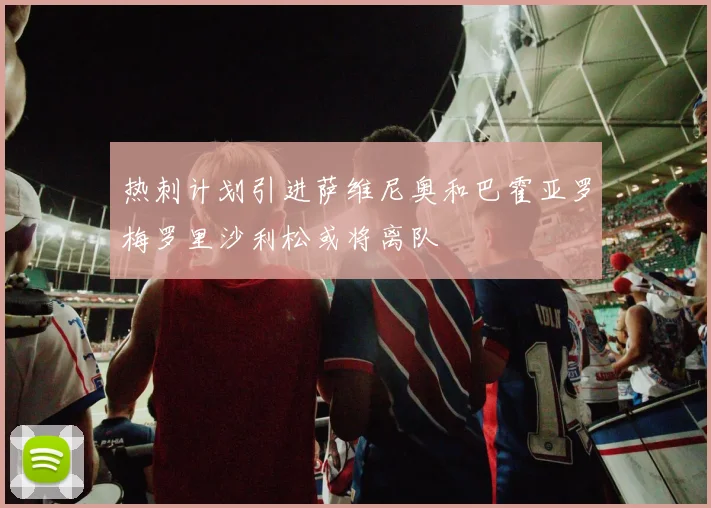 热刺计划引进萨维尼奥和巴霍亚罗梅罗里沙利松或将离队