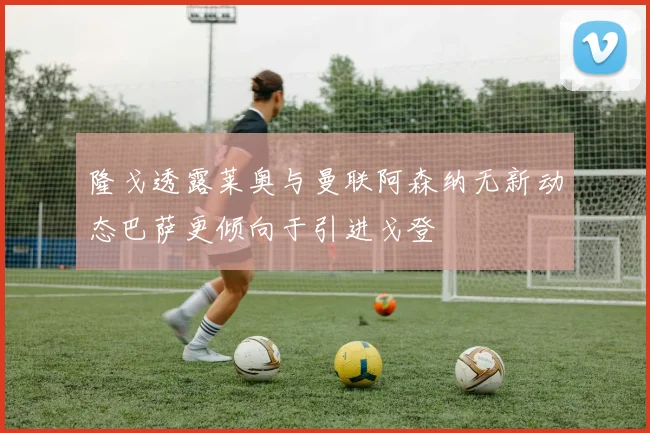 隆戈透露莱奥与曼联阿森纳无新动态巴萨更倾向于引进戈登
