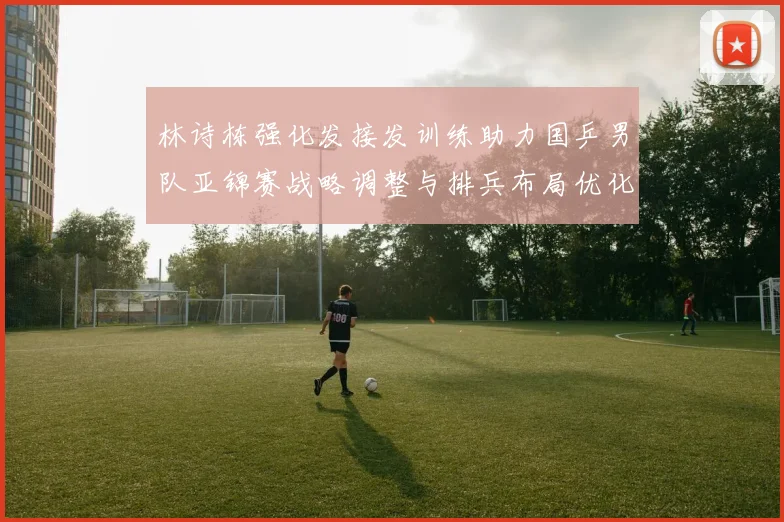 林诗栋强化发接发训练助力国乒男队亚锦赛战略调整与排兵布局优化
