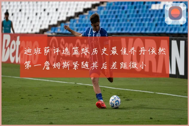 迪班萨评选篮球历史最佳乔丹依然第一詹姆斯紧随其后差距微小