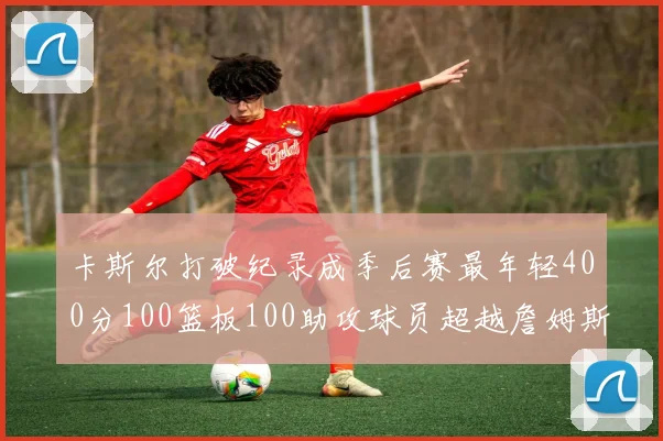 卡斯尔打破纪录成季后赛最年轻400分100篮板100助攻球员超越詹姆斯荣耀时刻