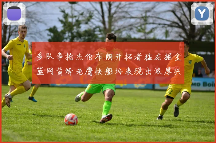 多队争抢杰伦布朗开拓者猛龙掘金篮网黄蜂老鹰快船均表现出浓厚兴趣