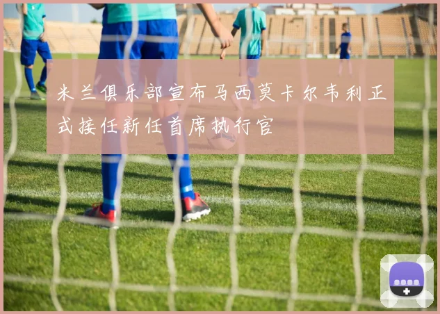 米兰俱乐部宣布马西莫卡尔韦利正式接任新任首席执行官