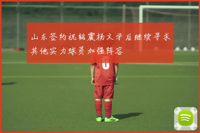 山东签约祝铭震杨文学后继续寻求其他实力球员加强阵容