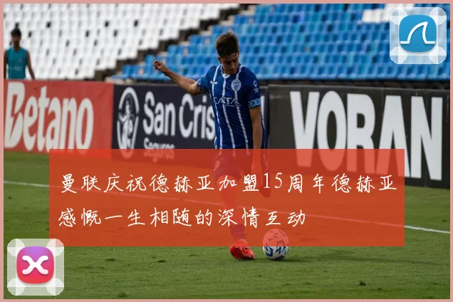 曼联庆祝德赫亚加盟15周年德赫亚感慨一生相随的深情互动