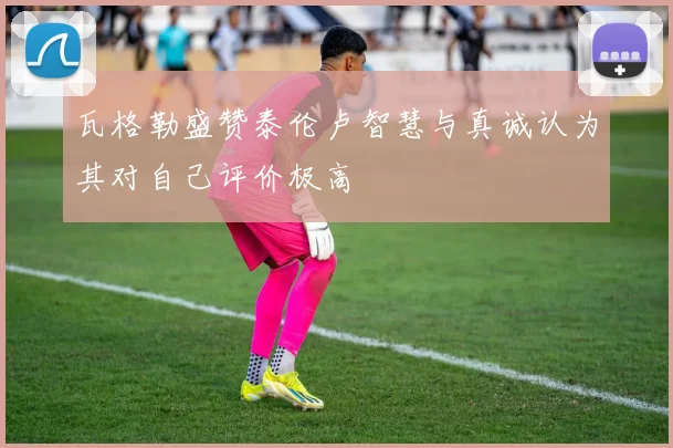 瓦格勒盛赞泰伦卢智慧与真诚认为其对自己评价极高