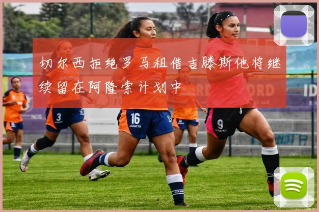切尔西拒绝罗马租借吉滕斯他将继续留在阿隆索计划中