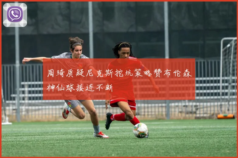 周琦质疑尼克斯挖坑策略赞布伦森神仙球接连不断