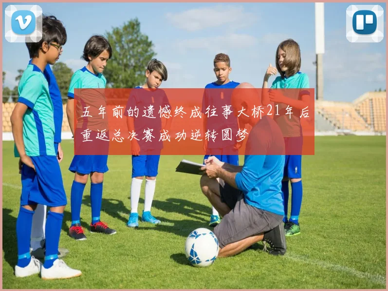 五年前的遗憾终成往事大桥21年后重返总决赛成功逆转圆梦