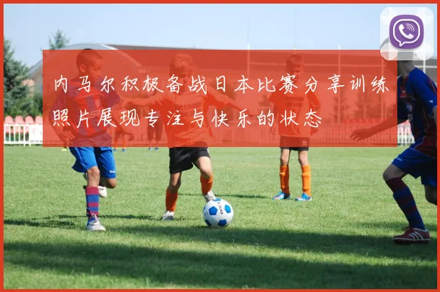 内马尔积极备战日本比赛分享训练照片展现专注与快乐的状态